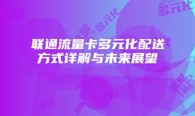 联通流量卡多元化配送方式详解与未来展望