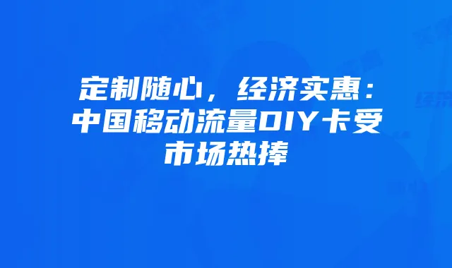 定制随心，经济实惠：中国移动流量DIY卡受市场热捧