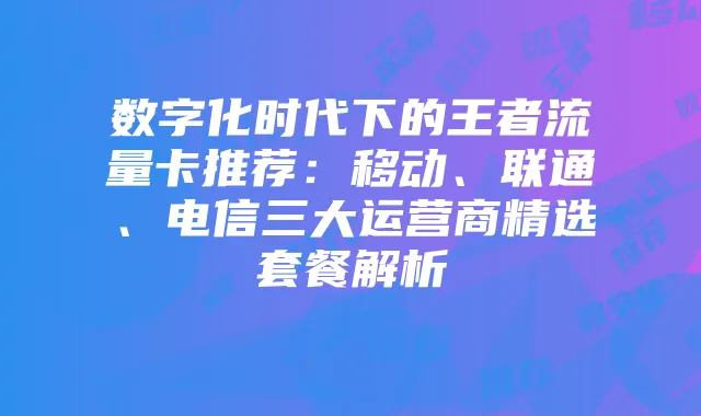 数字化时代下的王者流量卡推荐:移动、联通、电信三大运营商精选套餐解析