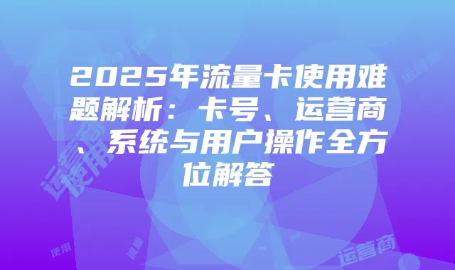 2025年流量卡使用难题解析:卡号、运营商、系统与用户操作全方位解答
