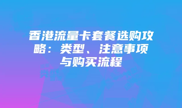 香港流量卡套餐选购攻略：类型、注意事项与购买流程