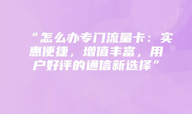 “怎么办专门流量卡：实惠便捷，增值丰富，用户好评的通信新选择”