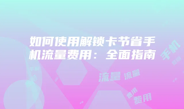 如何使用解锁卡节省手机流量费用：全面指南