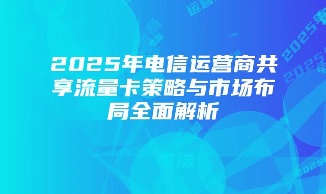 2025年电信运营商共享流量卡策略与市场布局全面解析