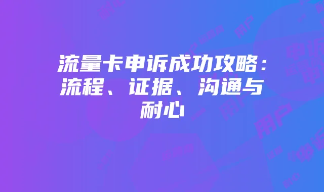 流量卡申诉成功攻略：流程、证据、沟通与耐心