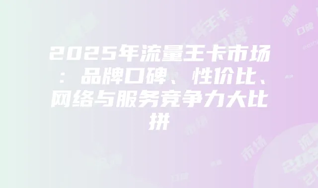 2025年流量王卡市场:品牌口碑、性价比、网络与服务竞争力大比拼