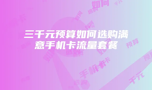 三千元预算如何选购满意手机卡流量套餐