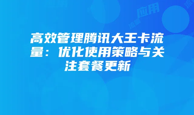 高效管理腾讯大王卡流量:优化使用策略与关注套餐更新