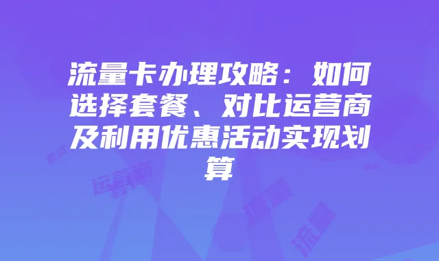 流量卡办理攻略:如何选择套餐、对比运营商及利用优惠活动实现划算