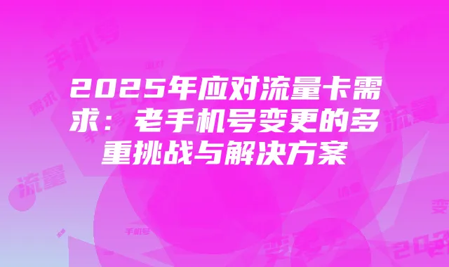 2025年应对流量卡需求:老手机号变更的多重挑战与解决方案