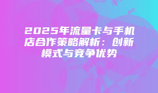 2025年流量卡与手机店合作策略解析：创新模式与竞争优势