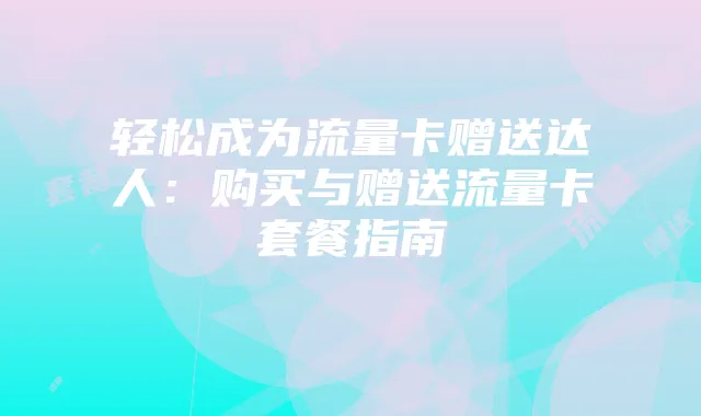 轻松成为流量卡赠送达人:购买与赠送流量卡套餐指南