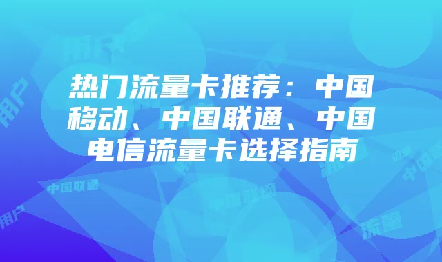 热门流量卡推荐：中国移动、中国联通、中国电信流量卡选择指南