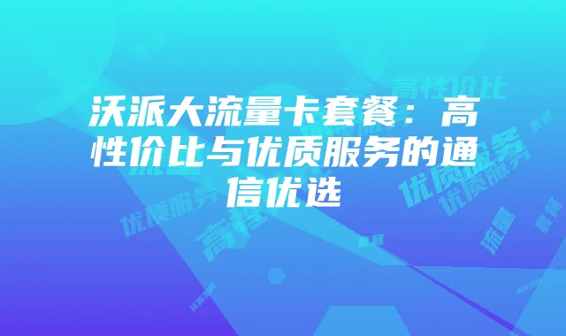 沃派大流量卡套餐：高性价比与优质服务的通信优选