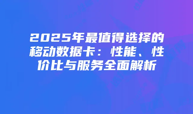 2025年最值得选择的移动数据卡:性能、性价比与服务全面解析
