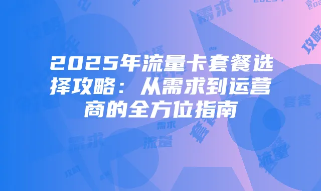 2025年流量卡套餐选择攻略:从需求到运营商的全方位指南