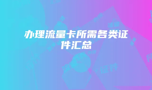办理流量卡所需各类证件汇总