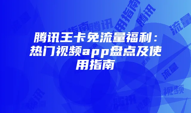 腾讯王卡免流量福利：热门视频app盘点及使用指南
