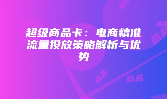 超级商品卡:电商精准流量投放策略解析与优势