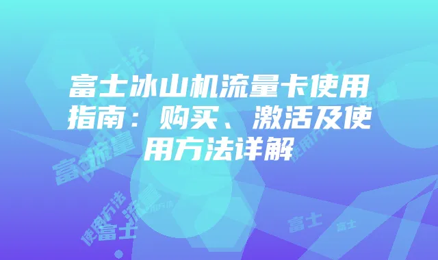 富士冰山机流量卡使用指南:购买、激活及使用方法详解