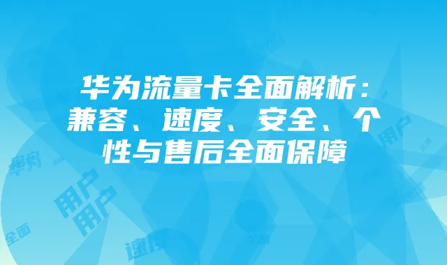 华为流量卡全面解析:兼容、速度、安全、个性与售后全面保障