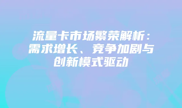 流量卡市场繁荣解析：需求增长、竞争加剧与创新模式驱动