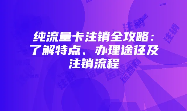 纯流量卡注销全攻略:了解特点、办理途径及注销流程