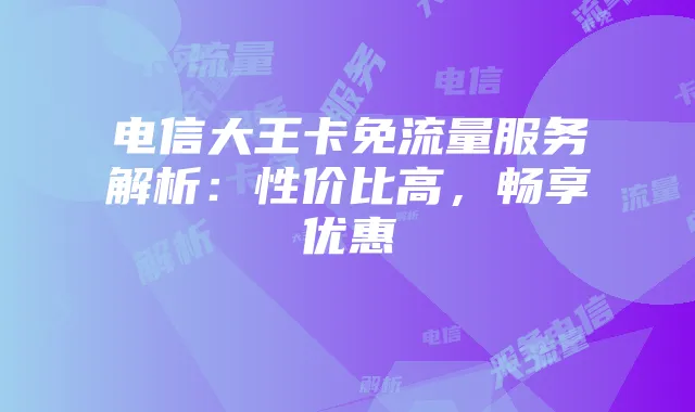 电信大王卡免流量服务解析：性价比高，畅享优惠
