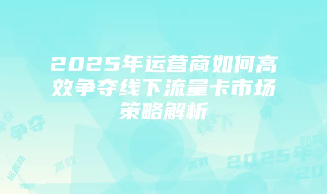 2025年运营商如何高效争夺线下流量卡市场策略解析