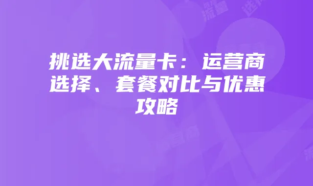 挑选大流量卡：运营商选择、套餐对比与优惠攻略