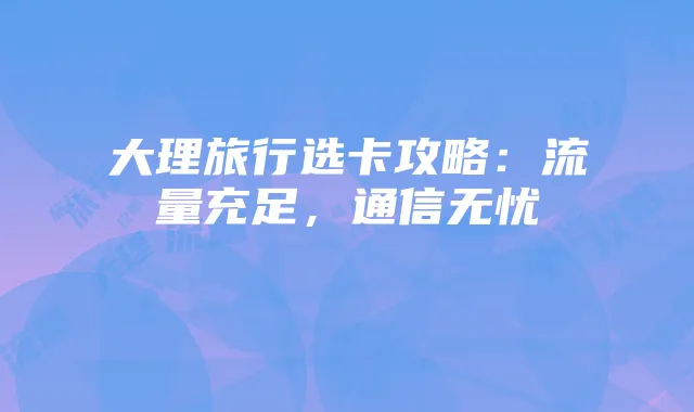 大理旅行选卡攻略:流量充足,通信无忧