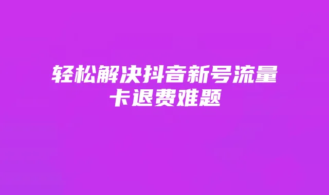 轻松解决抖音新号流量卡退费难题