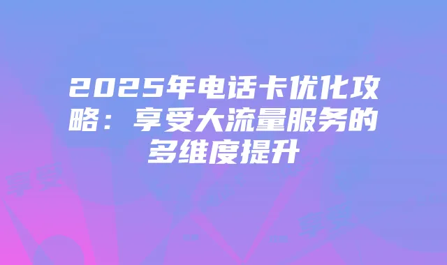 2025年电话卡优化攻略:享受大流量服务的多维度提升