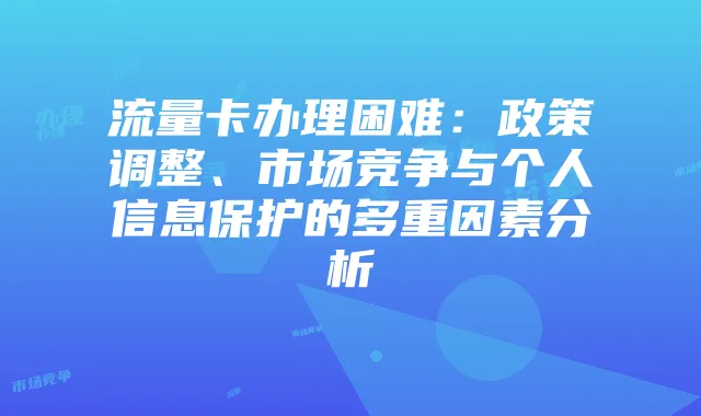 流量卡办理困难:政策调整、市场竞争与个人信息保护的多重因素分析