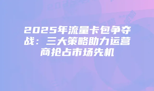 2025年流量卡包争夺战:三大策略助力运营商抢占市场先机