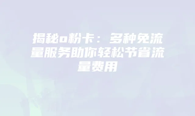 揭秘o粉卡:多种免流量服务助你轻松节省流量费用