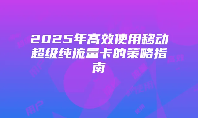2025年高效使用移动超级纯流量卡的策略指南