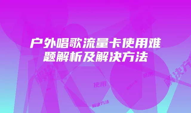 户外唱歌流量卡使用难题解析及解决方法