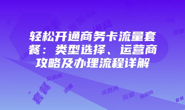 轻松开通商务卡流量套餐:类型选择、运营商攻略及办理流程详解
