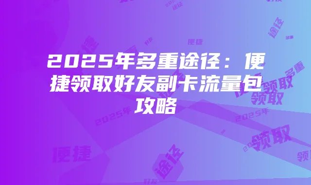 2025年多重途径：便捷领取好友副卡流量包攻略