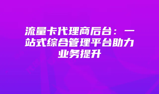 流量卡代理商后台:一站式综合管理平台助力业务提升