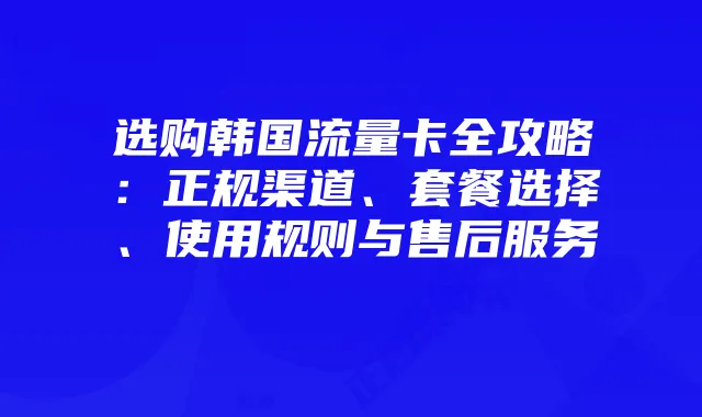 选购韩国流量卡全攻略：正规渠道、套餐选择、使用规则与售后服务