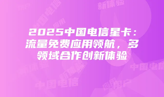 2025中国电信星卡:流量免费应用领航,多领域合作创新体验