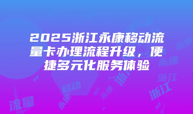 2025浙江永康移动流量卡办理流程升级，便捷多元化服务体验
