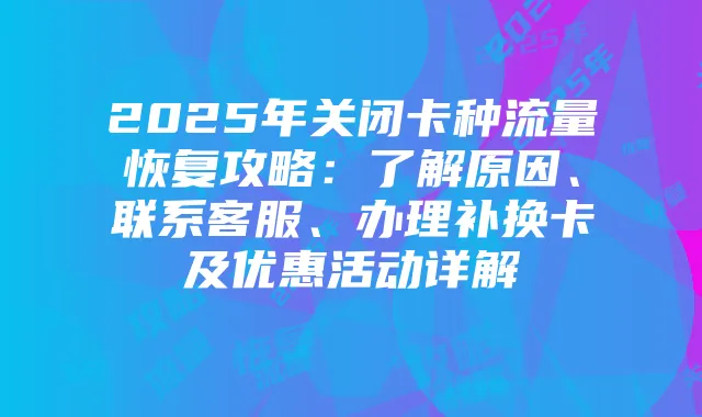 2025年关闭卡种流量恢复攻略:了解原因、联系客服、办理补换卡及优惠活动详解