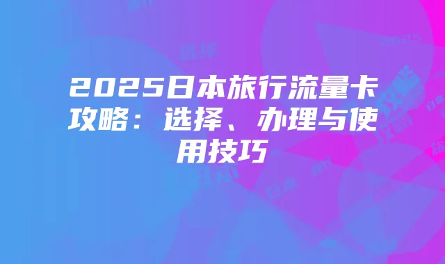 2025日本旅行流量卡攻略:选择、办理与使用技巧