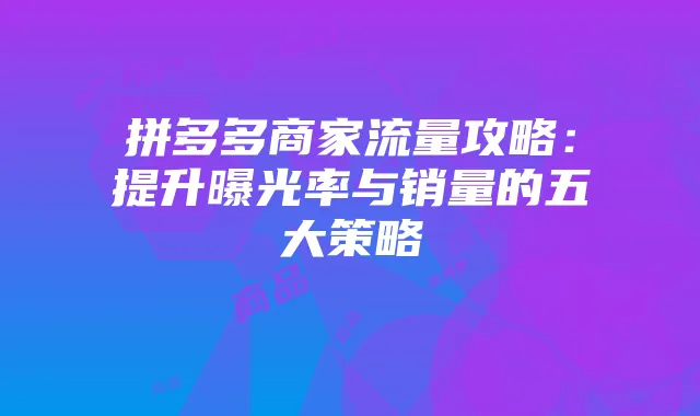 拼多多商家流量攻略：提升曝光率与销量的五大策略