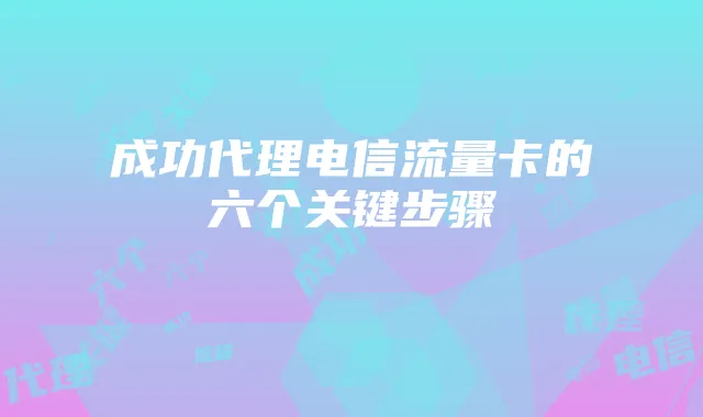 成功代理电信流量卡的六个关键步骤