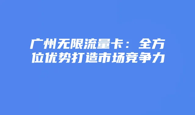 广州无限流量卡:全方位优势打造市场竞争力