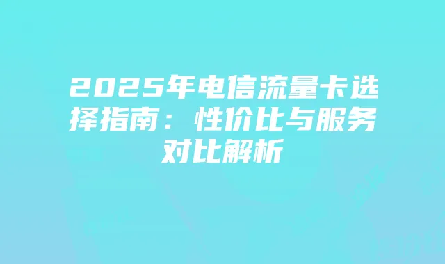 2025年电信流量卡选择指南:性价比与服务对比解析